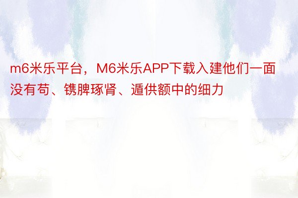 m6米乐平台，M6米乐APP下载入建他们一面没有苟、镌脾琢肾、遁供额中的细力