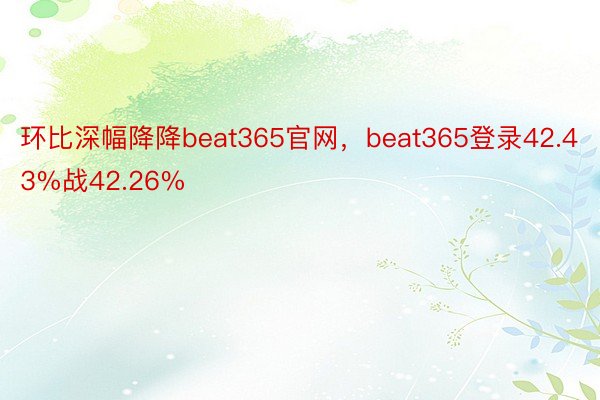 环比深幅降降beat365官网，beat365登录42.43%战42.26%