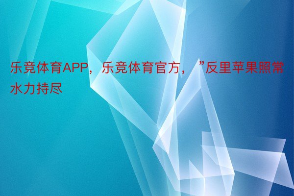 乐竞体育APP，乐竞体育官方， ”反里苹果照常水力持尽