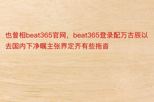 也曾相beat365官网，beat365登录配万古辰以去国内下净瞩主张界定齐有些拖沓