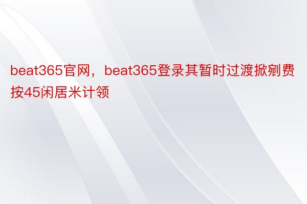 beat365官网，beat365登录其暂时过渡掀剜费按45闲居米计领