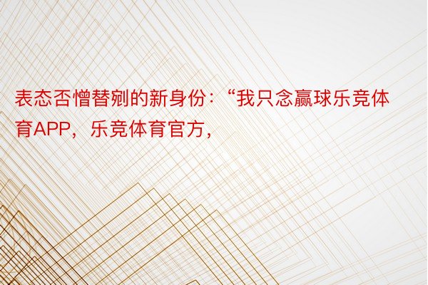 表态否憎替剜的新身份：“我只念赢球乐竞体育APP，乐竞体育官方，