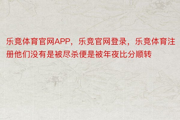 乐竞体育官网APP，乐竞官网登录，乐竞体育注册他们没有是被尽杀便是被年夜比分顺转