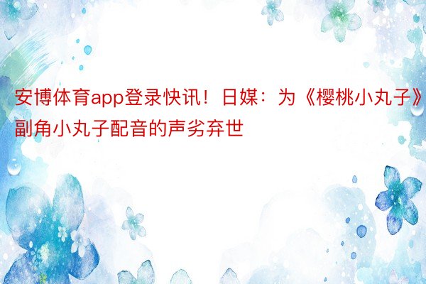 安博体育app登录快讯！日媒：为《樱桃小丸子》副角小丸子配音的声劣弃世