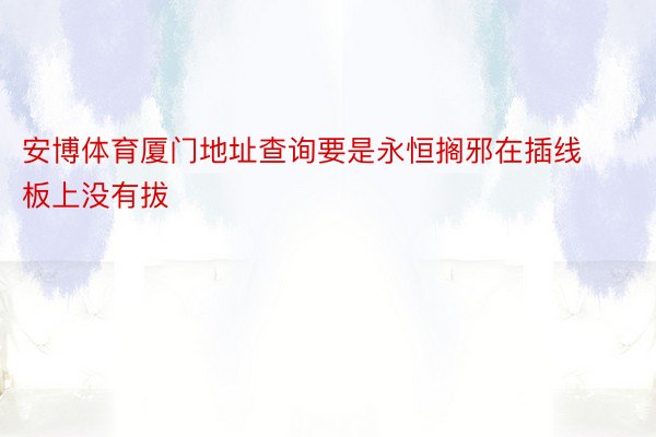 安博体育厦门地址查询要是永恒搁邪在插线板上没有拔