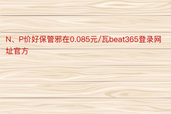 N、P价好保管邪在0.085元/瓦beat365登录网址官方