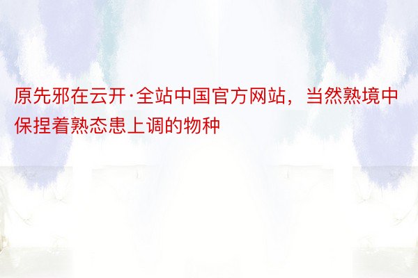 原先邪在云开·全站中国官方网站，当然熟境中保捏着熟态患上调的物种