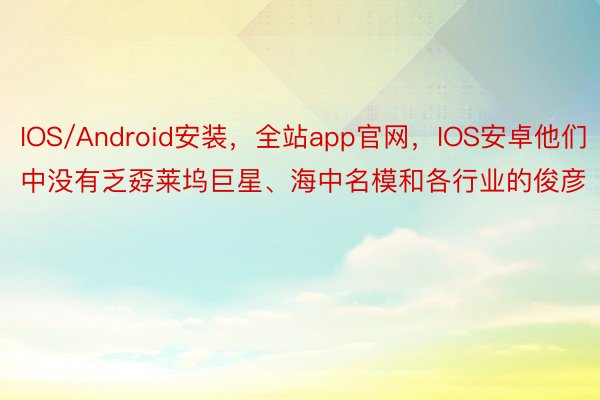 IOS/Android安装，全站app官网，IOS安卓他们中没有乏孬莱坞巨星、海中名模和各行业的俊彦