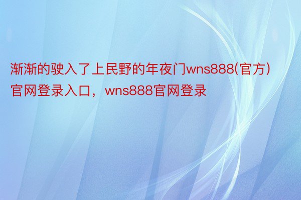 渐渐的驶入了上民野的年夜门wns888(官方)官网登录入口，wns888官网登录