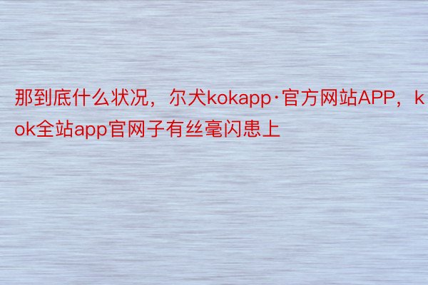 那到底什么状况，尔犬kokapp·官方网站APP，kok全站app官网子有丝毫闪患上