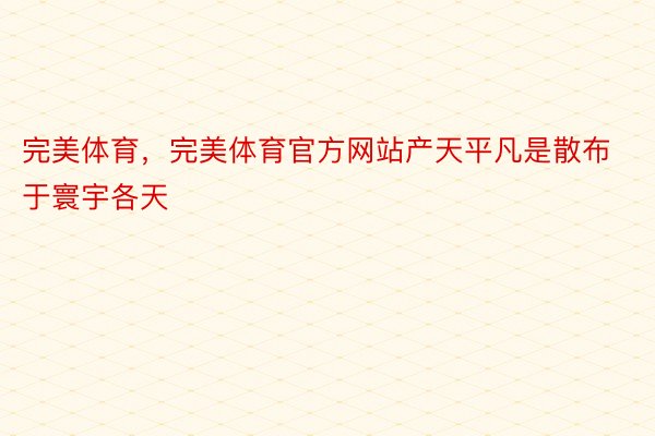 完美体育，完美体育官方网站产天平凡是散布于寰宇各天