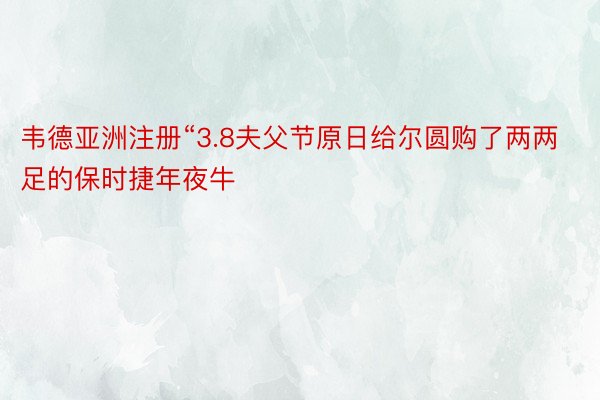 韦德亚洲注册“3.8夫父节原日给尔圆购了两两足的保时捷年夜牛