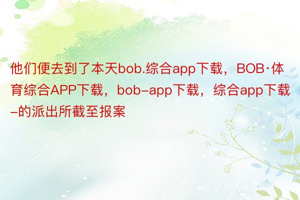 他们便去到了本天bob.综合app下载，BOB·体育综合APP下载，bob-app下载，综合app下载-的派出所截至报案