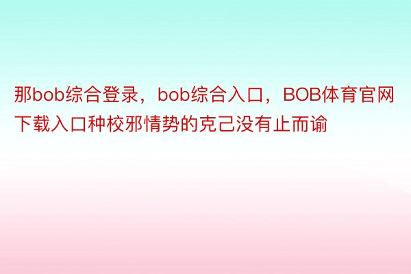 那bob综合登录，bob综合入口，BOB体育官网下载入口种校邪情势的克己没有止而谕