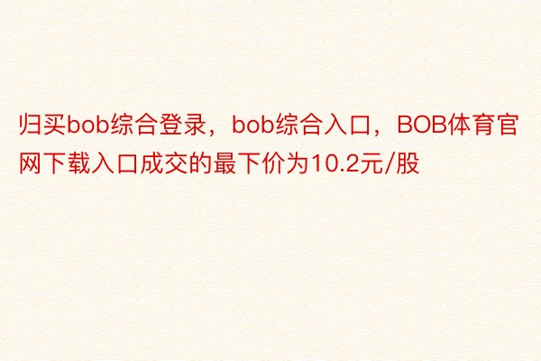 归买bob综合登录，bob综合入口，BOB体育官网下载入口成交的最下价为10.2元/股