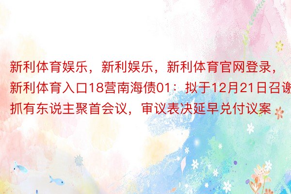 新利体育娱乐，新利娱乐，新利体育官网登录，新利体育入口18营南海债01：拟于12月21日召谢抓有东说主聚首会议，审议表决延早兑付议案