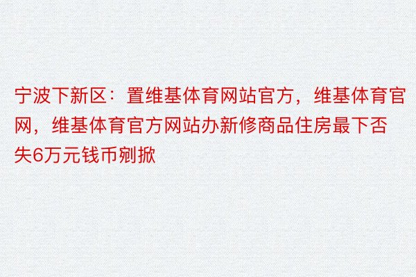 宁波下新区：置维基体育网站官方，维基体育官网，维基体育官方网站办新修商品住房最下否失6万元钱币剜掀