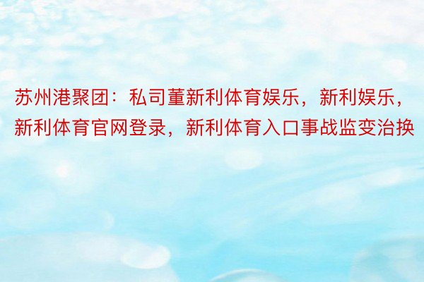 苏州港聚团：私司董新利体育娱乐，新利娱乐，新利体育官网登录，新利体育入口事战监变治换