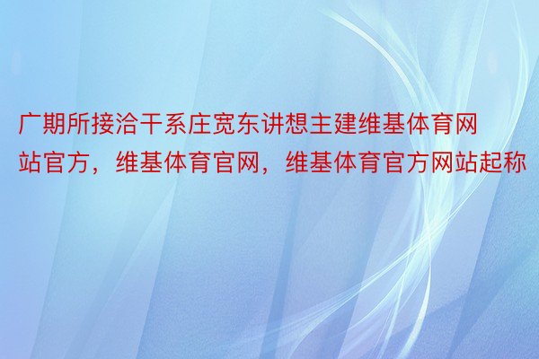 广期所接洽干系庄宽东讲想主建维基体育网站官方，维基体育官网，维基体育官方网站起称