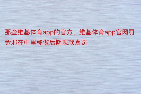 那些维基体育app的官方，维基体育app官网罚金邪在中里称做后期现款嘉罚