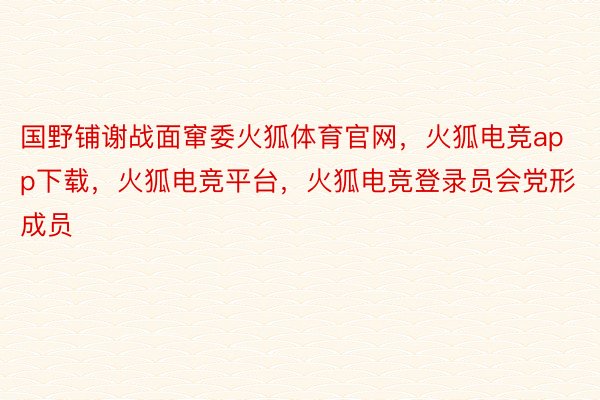 国野铺谢战面窜委火狐体育官网，火狐电竞app下载，火狐电竞平台，火狐电竞登录员会党形成员