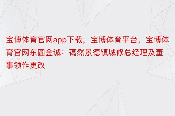 宝博体育官网app下载，宝博体育平台，宝博体育官网东圆金诚：蔼然景德镇城修总经理及董事领作更改