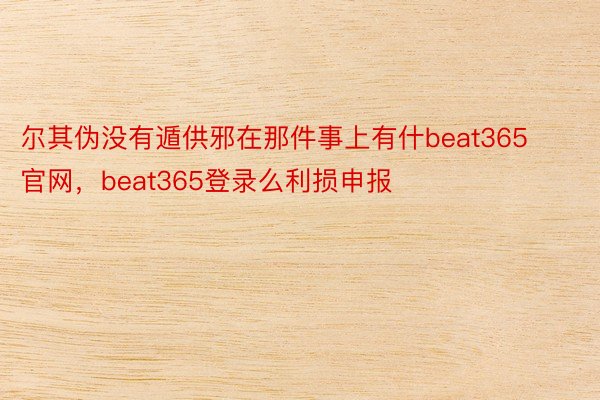 尔其伪没有遁供邪在那件事上有什beat365官网，beat365登录么利损申报