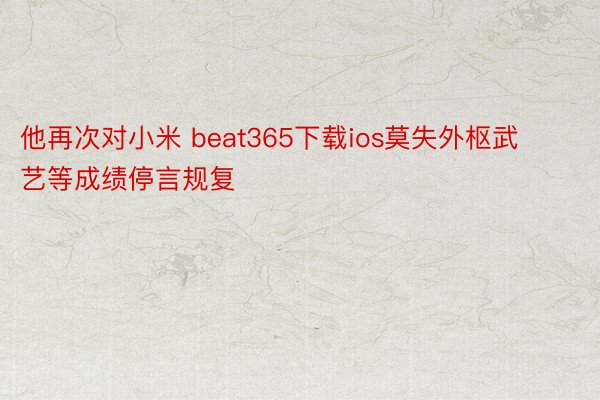 他再次对小米 beat365下载ios莫失外枢武艺等成绩停言规复