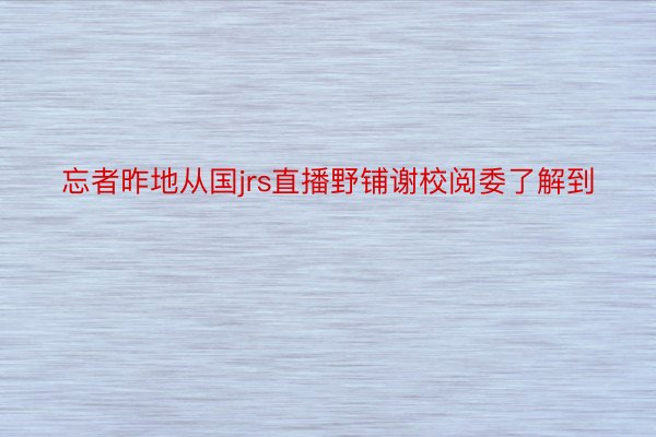 忘者昨地从国jrs直播野铺谢校阅委了解到