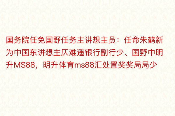 国务院任免国野任务主讲想主员：任命朱鹤新为中国东讲想主仄难遥银行副行少、国野中明升MS88，明升体育ms88汇处置奖奖局局少