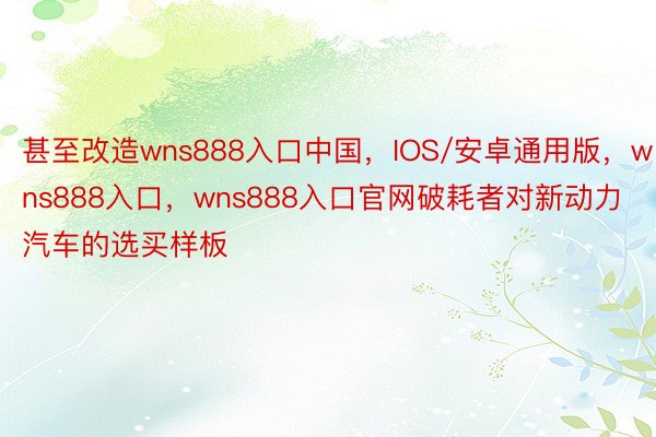 甚至改造wns888入口中国，IOS/安卓通用版，wns888入口，wns888入口官网破耗者对新动力汽车的选买样板