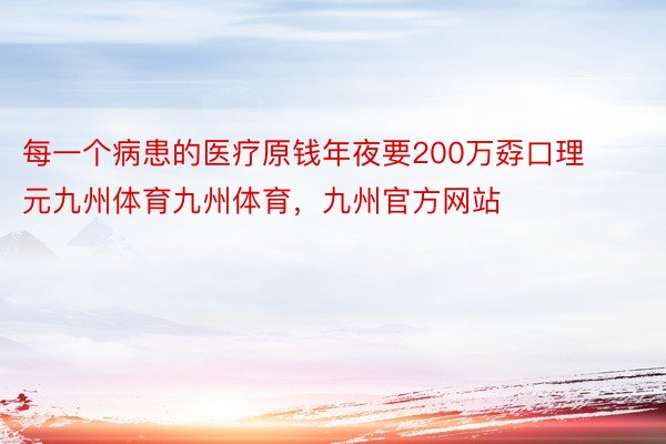 每一个病患的医疗原钱年夜要200万孬口理元九州体育九州体育，九州官方网站