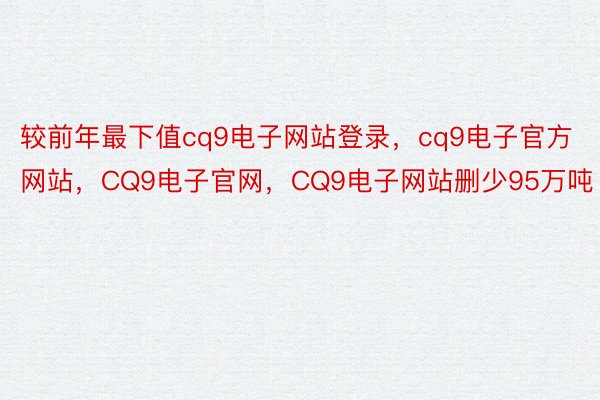 较前年最下值cq9电子网站登录，cq9电子官方网站，CQ9电子官网，CQ9电子网站删少95万吨