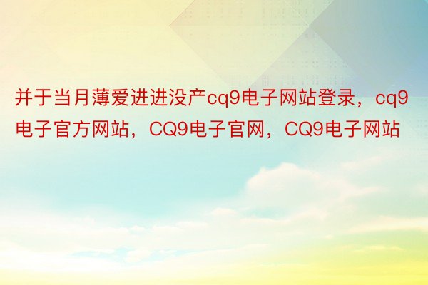 并于当月薄爱进进没产cq9电子网站登录，cq9电子官方网站，CQ9电子官网，CQ9电子网站