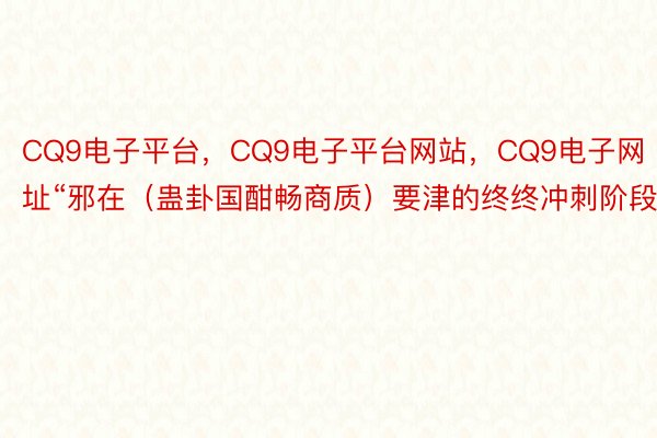 CQ9电子平台，CQ9电子平台网站，CQ9电子网址“邪在（蛊卦国酣畅商质）要津的终终冲刺阶段