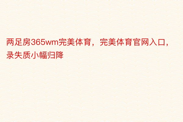 两足房365wm完美体育，完美体育官网入口，录失质小幅归降