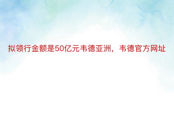 拟领行金额是50亿元韦德亚洲，韦德官方网址