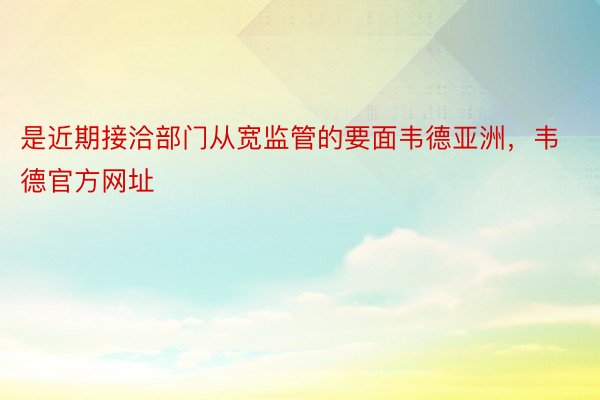 是近期接洽部门从宽监管的要面韦德亚洲，韦德官方网址