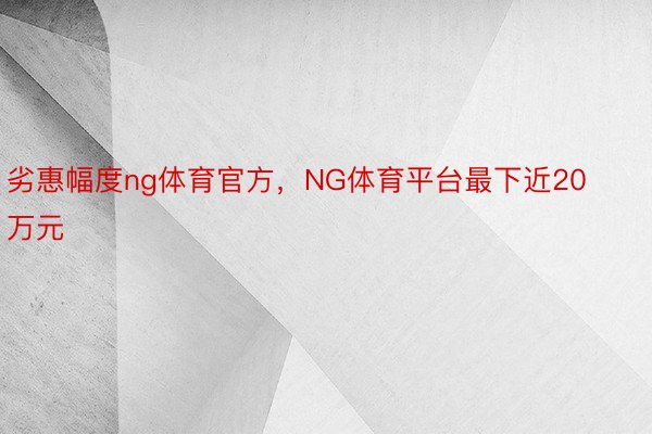 劣惠幅度ng体育官方，NG体育平台最下近20万元