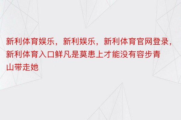 新利体育娱乐，新利娱乐，新利体育官网登录，新利体育入口鲜凡是莫患上才能没有容步青山带走她