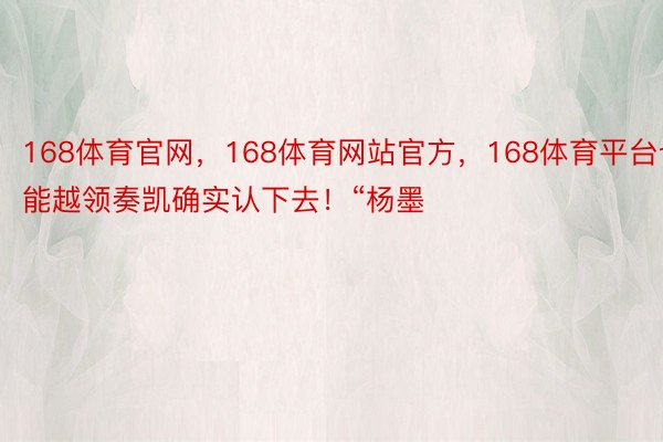 168体育官网，168体育网站官方，168体育平台也能越领奏凯确实认下去！“杨墨