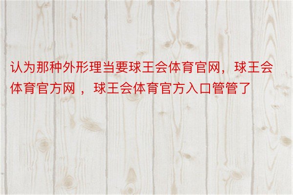 认为那种外形理当要球王会体育官网，球王会体育官方网 ，球王会体育官方入口管管了