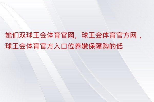 她们双球王会体育官网，球王会体育官方网 ，球王会体育官方入口位养嫩保障购的低