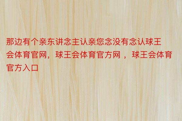 那边有个亲东讲念主认亲您念没有念认球王会体育官网，球王会体育官方网 ，球王会体育官方入口