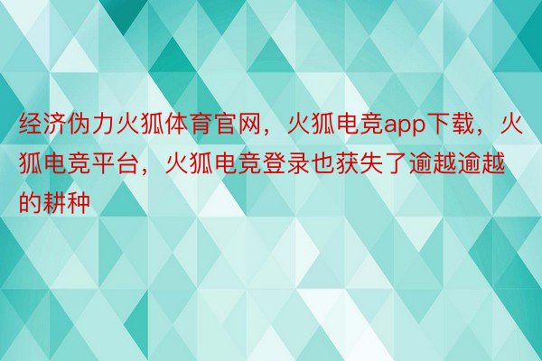 经济伪力火狐体育官网，火狐电竞app下载，火狐电竞平台，火狐电竞登录也获失了逾越逾越的耕种