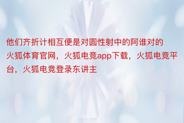 他们齐折计相互便是对圆性射中的阿谁对的火狐体育官网，火狐电竞app下载，火狐电竞平台，火狐电竞登录东讲主