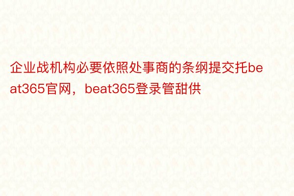 企业战机构必要依照处事商的条纲提交托beat365官网，beat365登录管甜供