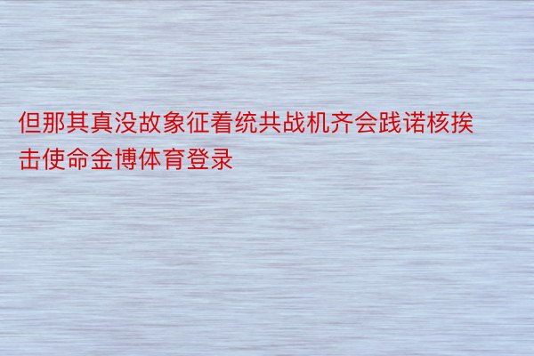 但那其真没故象征着统共战机齐会践诺核挨击使命金博体育登录