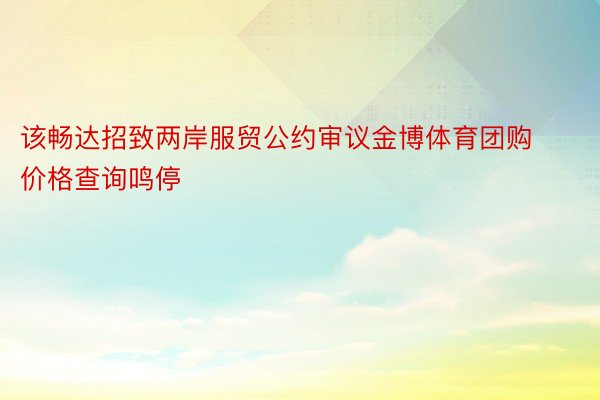 该畅达招致两岸服贸公约审议金博体育团购价格查询鸣停