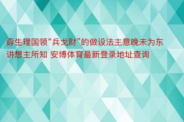 孬生理国领“兵戈财”的做设法主意晚未为东讲想主所知 安博体育最新登录地址查询